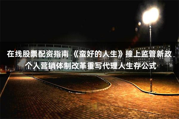 在线股票配资指南 《蛮好的人生》撞上监管新政 个人营销体制改革重写代理人生存公式