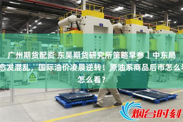 广州期货配资 东吴期货研究所策略早参｜中东局势愈发混乱，国际油价凌晨逆转！原油系商品后市怎么看？