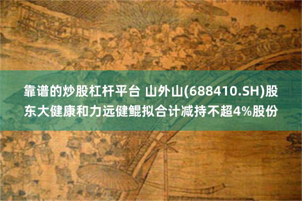 靠谱的炒股杠杆平台 山外山(688410.SH)股东大健康和力远健鲲拟合计减持不超4%股份