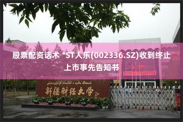 股票配资话术 *ST人乐(002336.SZ)收到终止上市事先告知书