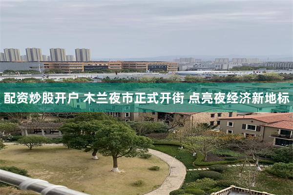 配资炒股开户 木兰夜市正式开街 点亮夜经济新地标