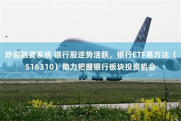炒股融资系统 银行股逆势活跃，银行ETF易方达（516310）助力把握银行板块投资机会