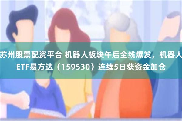 苏州股票配资平台 机器人板块午后全线爆发，机器人ETF易方达（159530）连续5日获资金加仓