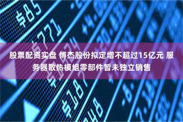 股票配资实盘 博杰股份拟定增不超过15亿元 服务器散热模组零部件暂未独立销售