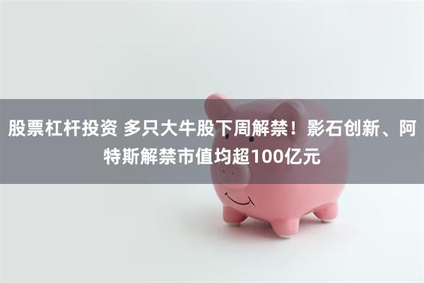 股票杠杆投资 多只大牛股下周解禁！影石创新、阿特斯解禁市值均超100亿元