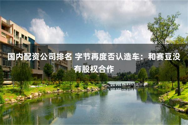 国内配资公司排名 字节再度否认造车：和赛豆没有股权合作