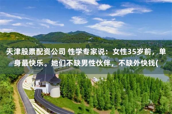 天津股票配资公司 性学专家说：女性35岁前，单身最快乐。她们不缺男性伙伴，不缺外快钱(