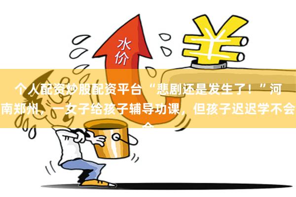 个人配资炒股配资平台 “悲剧还是发生了！”河南郑州，一女子给孩子辅导功课，但孩子迟迟学不会