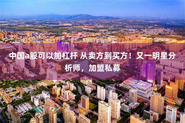 中国a股可以加杠杆 从卖方到买方！又一明星分析师，加盟私募