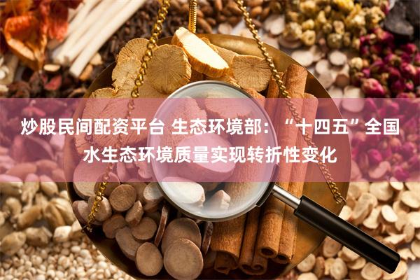 炒股民间配资平台 生态环境部：“十四五”全国水生态环境质量实现转折性变化