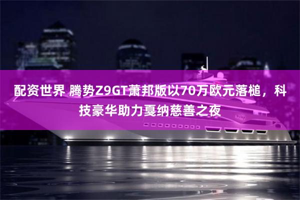 配资世界 腾势Z9GT萧邦版以70万欧元落槌，科技豪华助力戛纳慈善之夜