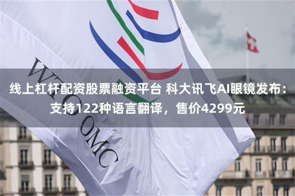 线上杠杆配资股票融资平台 科大讯飞AI眼镜发布：支持122种语言翻译，售价4299元