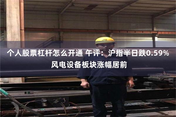个人股票杠杆怎么开通 午评：沪指半日跌0.59% 风电设备板块涨幅居前