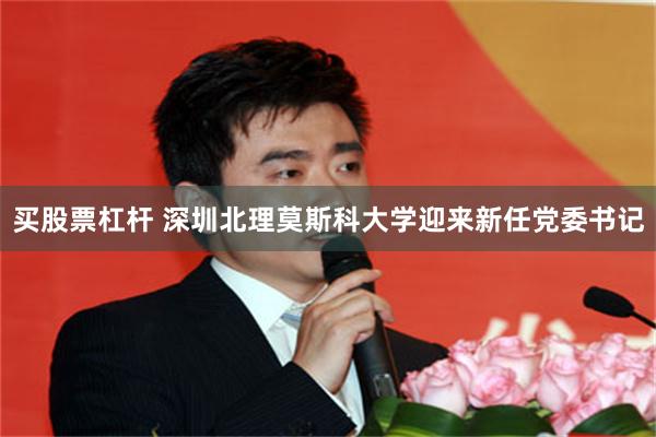 买股票杠杆 深圳北理莫斯科大学迎来新任党委书记