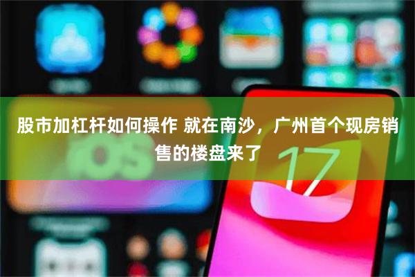股市加杠杆如何操作 就在南沙，广州首个现房销售的楼盘来了