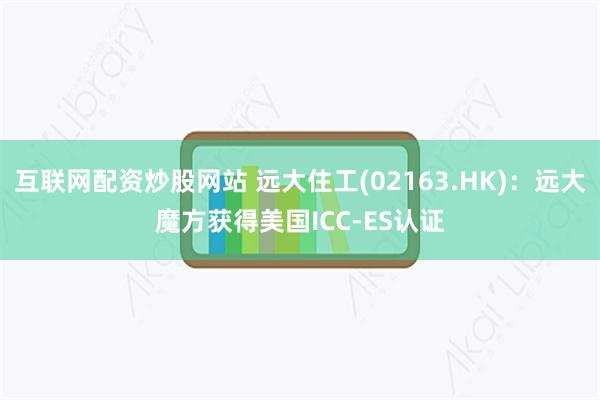 互联网配资炒股网站 远大住工(02163.HK)：远大魔方获得美国ICC-ES认证