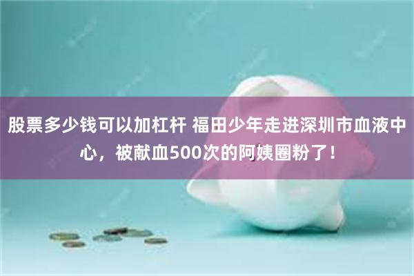 股票多少钱可以加杠杆 福田少年走进深圳市血液中心，被献血500次的阿姨圈粉了！