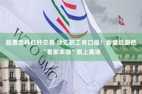 股票怎样杠杆交易 徐汇职工有口福！食堂后厨把“看家本领”搬上赛场