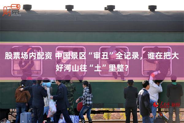 股票场内配资 中国景区“审丑”全记录，谁在把大好河山往“土”里整？