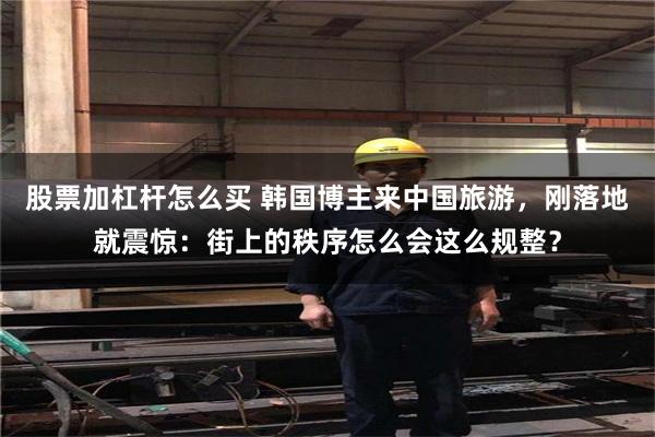 股票加杠杆怎么买 韩国博主来中国旅游，刚落地就震惊：街上的秩序怎么会这么规整？