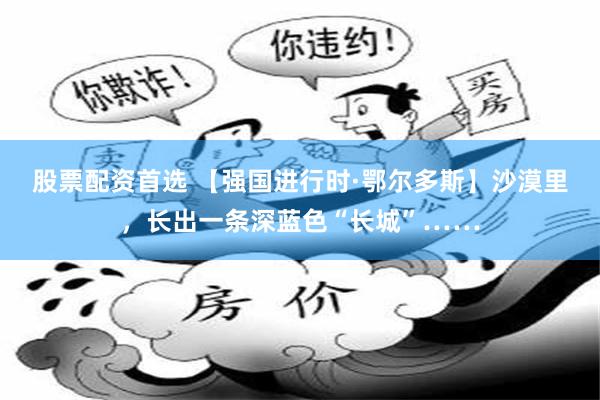股票配资首选 【强国进行时·鄂尔多斯】沙漠里，长出一条深蓝色“长城”……
